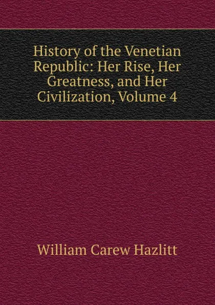 Обложка книги History of the Venetian Republic: Her Rise, Her Greatness, and Her Civilization, Volume 4, William C. Hazlitt