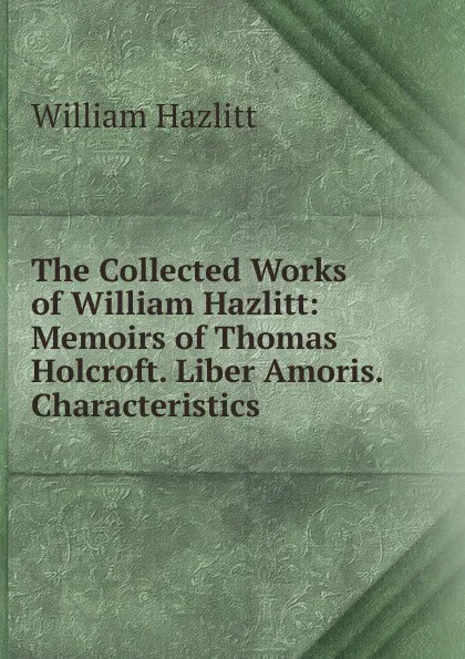 Обложка книги The Collected Works of William Hazlitt: Memoirs of Thomas Holcroft. Liber Amoris. Characteristics, William Hazlitt