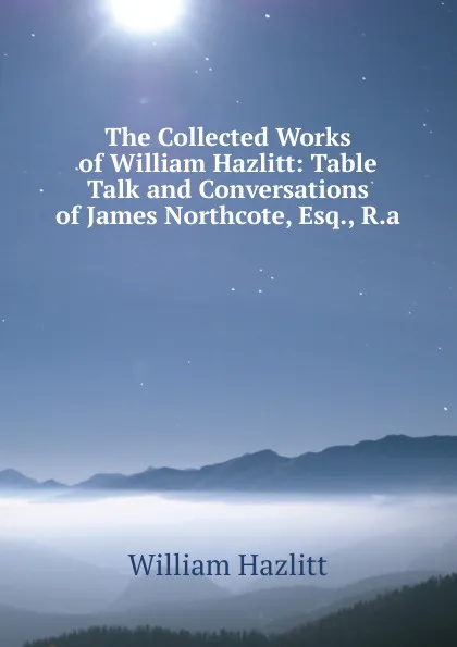 Обложка книги The Collected Works of William Hazlitt: Table Talk and Conversations of James Northcote, Esq., R.a, William Hazlitt