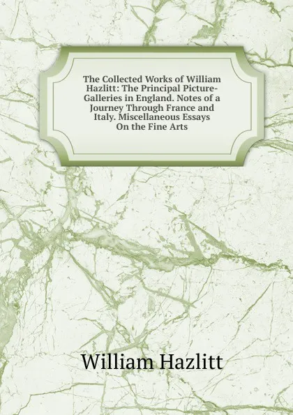 Обложка книги The Collected Works of William Hazlitt: The Principal Picture-Galleries in England. Notes of a Journey Through France and Italy. Miscellaneous Essays On the Fine Arts, William Hazlitt