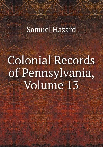 Обложка книги Colonial Records of Pennsylvania, Volume 13, Samuel Hazard