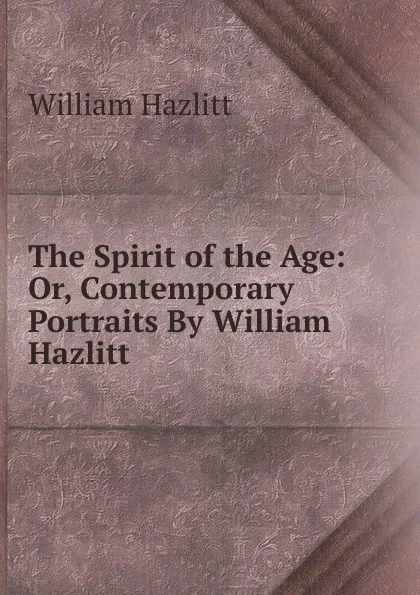 Обложка книги The Spirit of the Age: Or, Contemporary Portraits By William Hazlitt, William Hazlitt
