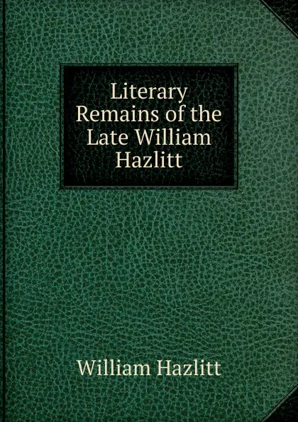 Обложка книги Literary Remains of the Late William Hazlitt, William Hazlitt