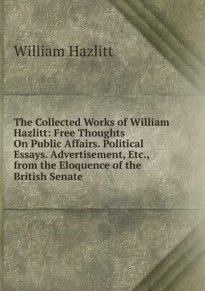 Обложка книги The Collected Works of William Hazlitt: Free Thoughts On Public Affairs. Political Essays. Advertisement, Etc., from the Eloquence of the British Senate, William Hazlitt