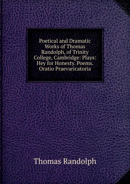 Обложка книги Poetical and Dramatic Works of Thomas Randolph, of Trinity College, Cambridge: Plays: Hey for Honesty. Poems. Oratio Praevaricatoria, Thomas Randolph