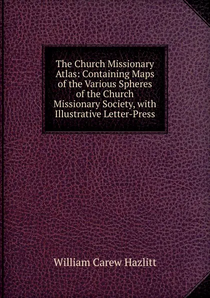 Обложка книги The Church Missionary Atlas: Containing Maps of the Various Spheres of the Church Missionary Society, with Illustrative Letter-Press, William C. Hazlitt