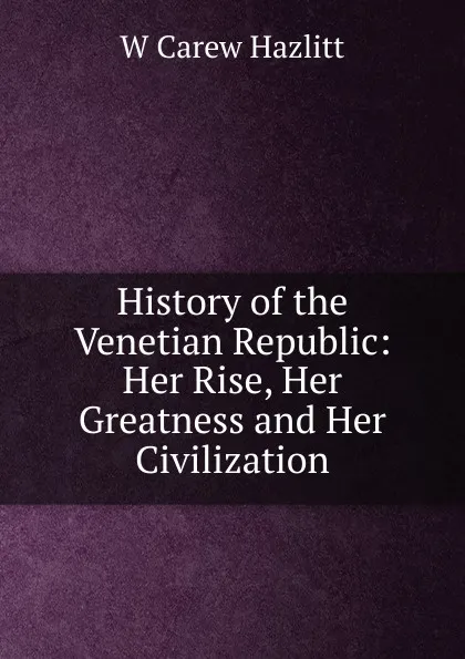 Обложка книги History of the Venetian Republic: Her Rise, Her Greatness and Her Civilization, W Carew Hazlitt