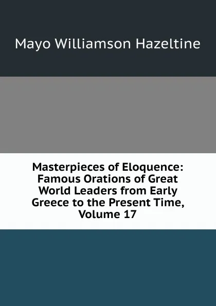 Обложка книги Masterpieces of Eloquence: Famous Orations of Great World Leaders from Early Greece to the Present Time, Volume 17, Mayo Williamson Hazeltine