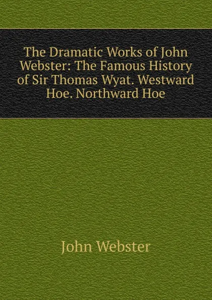 Обложка книги The Dramatic Works of John Webster: The Famous History of Sir Thomas Wyat. Westward Hoe. Northward Hoe, John Webster