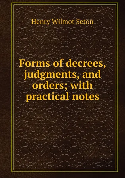 Обложка книги Forms of decrees, judgments, and orders; with practical notes, Henry Wilmot Seton