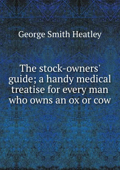 Обложка книги The stock-owners. guide; a handy medical treatise for every man who owns an ox or cow, George Smith Heatley