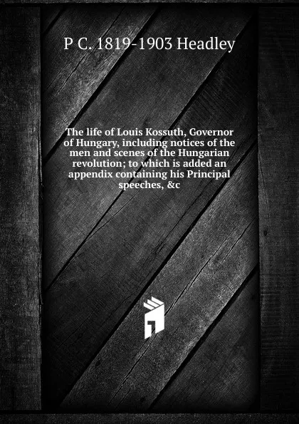 Обложка книги The life of Louis Kossuth, Governor of Hungary, including notices of the men and scenes of the Hungarian revolution; to which is added an appendix containing his Principal speeches, .c, P. C. Headley