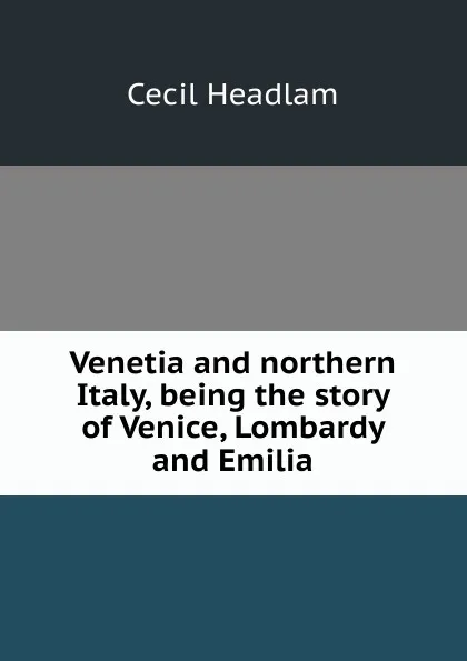 Обложка книги Venetia and northern Italy, being the story of Venice, Lombardy and Emilia, Cecil Headlam