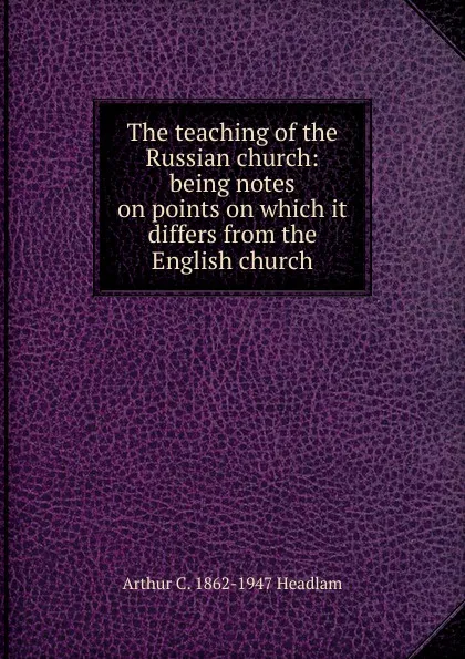 Обложка книги The teaching of the Russian church: being notes on points on which it differs from the English church, Arthur C. 1862-1947 Headlam