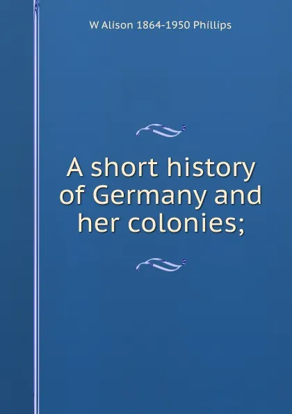 Обложка книги A short history of Germany and her colonies;, W Alison 1864-1950 Phillips