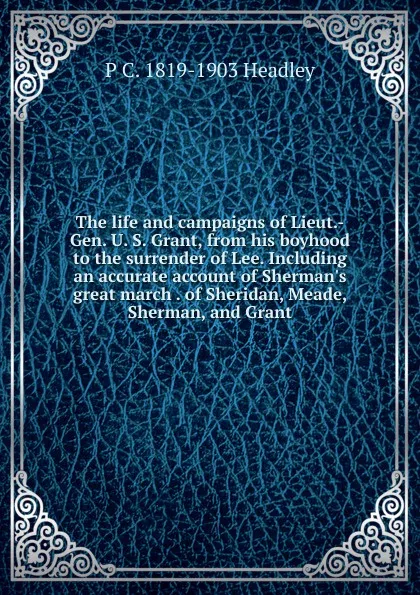 Обложка книги The life and campaigns of Lieut.-Gen. U. S. Grant, from his boyhood to the surrender of Lee. Including an accurate account of Sherman.s great march . of Sheridan, Meade, Sherman, and Grant, P. C. Headley