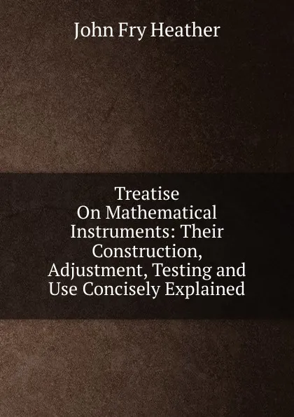 Обложка книги Treatise On Mathematical Instruments: Their Construction, Adjustment, Testing and Use Concisely Explained, John Fry Heather