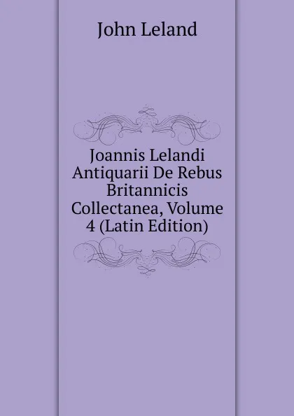 Обложка книги Joannis Lelandi Antiquarii De Rebus Britannicis Collectanea, Volume 4 (Latin Edition), John Leland