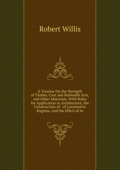 Обложка книги A Treatise On the Strength of Timber, Cast and Malleable Iron, and Other Materials: With Rules for Application in Architecture, the Construction of . of Locomotive Engines, and the Effect of In, Robert Willis