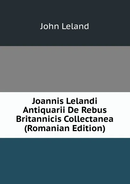 Обложка книги Joannis Lelandi Antiquarii De Rebus Britannicis Collectanea (Romanian Edition), John Leland