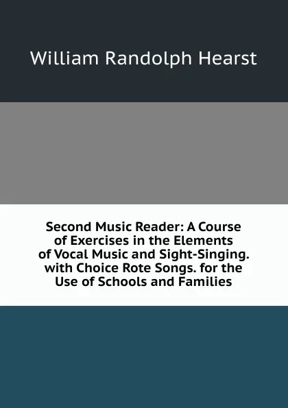 Обложка книги Second Music Reader: A Course of Exercises in the Elements of Vocal Music and Sight-Singing. with Choice Rote Songs. for the Use of Schools and Families, William Randolph Hearst