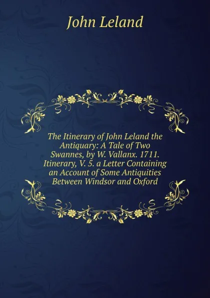 Обложка книги The Itinerary of John Leland the Antiquary: A Tale of Two Swannes, by W. Vallanx. 1711. Itinerary, V. 5. a Letter Containing an Account of Some Antiquities Between Windsor and Oxford, John Leland