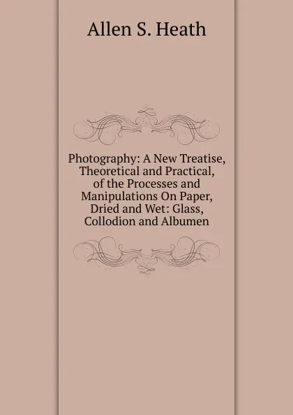 Обложка книги Photography: A New Treatise, Theoretical and Practical, of the Processes and Manipulations On Paper, Dried and Wet: Glass, Collodion and Albumen, Allen S. Heath