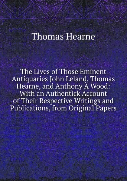 Обложка книги The Lives of Those Eminent Antiquaries John Leland, Thomas Hearne, and Anthony A Wood: With an Authentick Account of Their Respective Writings and Publications, from Original Papers, Thomas Hearne