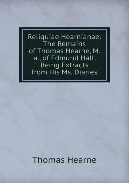 Обложка книги Reliquiae Hearnianae: The Remains of Thomas Hearne, M.a., of Edmund Hall, Being Extracts from His Ms. Diaries, Thomas Hearne