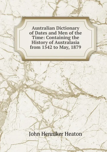 Обложка книги Australian Dictionary of Dates and Men of the Time: Containing the History of Australasia from 1542 to May, 1879, John Henniker Heaton