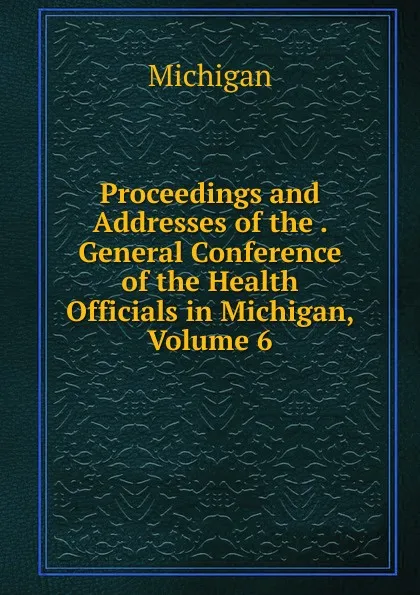 Обложка книги Proceedings and Addresses of the . General Conference of the Health Officials in Michigan, Volume 6, Michigan