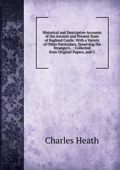 Обложка книги Historical and Descriptive Accounts of the Ancient and Present State of Ragland Castle: With a Variety of Other Particulars, Deserving the Stranger.s . : Collected from Original Papers, and U, Charles Heath