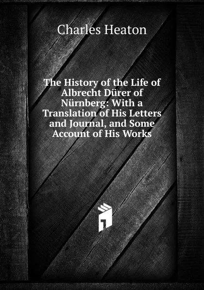 Обложка книги The History of the Life of Albrecht Durer of Nurnberg: With a Translation of His Letters and Journal, and Some Account of His Works, Charles Heaton