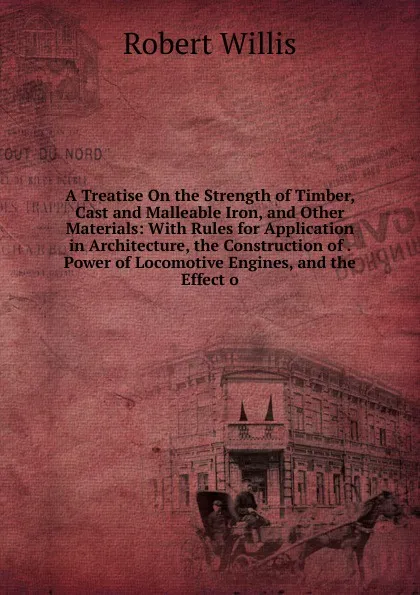 Обложка книги A Treatise On the Strength of Timber, Cast and Malleable Iron, and Other Materials: With Rules for Application in Architecture, the Construction of . Power of Locomotive Engines, and the Effect o, Robert Willis