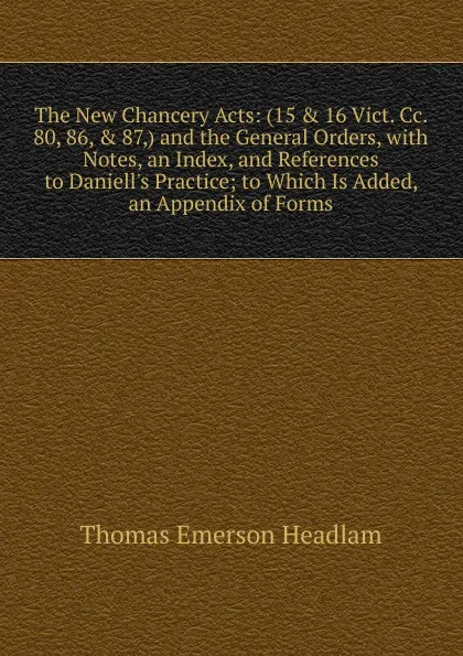 Обложка книги The New Chancery Acts: (15 . 16 Vict. Cc. 80, 86, . 87,) and the General Orders, with Notes, an Index, and References to Daniell.s Practice; to Which Is Added, an Appendix of Forms, Thomas Emerson Headlam
