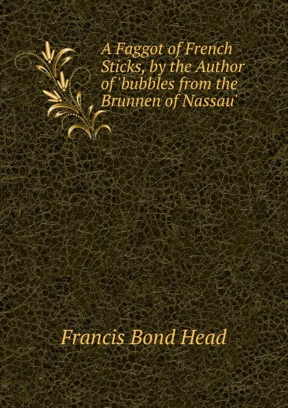 Обложка книги A Faggot of French Sticks, by the Author of .bubbles from the Brunnen of Nassau.., Head Francis Bond