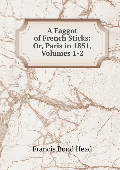 Обложка книги A Faggot of French Sticks: Or, Paris in 1851, Volumes 1-2, Head Francis Bond