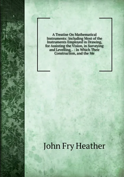 Обложка книги A Treatise On Mathematical Instruments: Including Most of the Instruments Employed in Drawing, for Assisting the Vision, in Surveying and Levelling, . : In Which Their Construction, and the Me, John Fry Heather