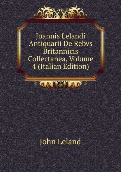 Обложка книги Joannis Lelandi Antiquarii De Rebvs Britannicis Collectanea, Volume 4 (Italian Edition), John Leland