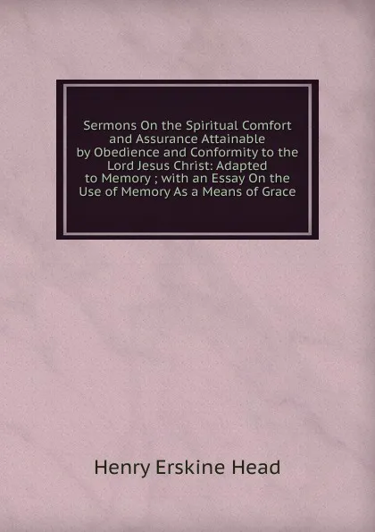Обложка книги Sermons On the Spiritual Comfort and Assurance Attainable by Obedience and Conformity to the Lord Jesus Christ: Adapted to Memory ; with an Essay On the Use of Memory As a Means of Grace, Henry Erskine Head