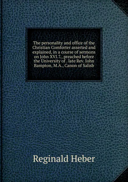 Обложка книги The personality and office of the Christian Comforter asserted and explained, in a course of sermons on John XVI.7., preached before the University of . late Rev. John Bampton, M.A., Canon of Salisb, Heber Reginald