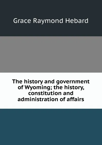 Обложка книги The history and government of Wyoming; the history, constitution and administration of affairs, Grace Raymond Hebard