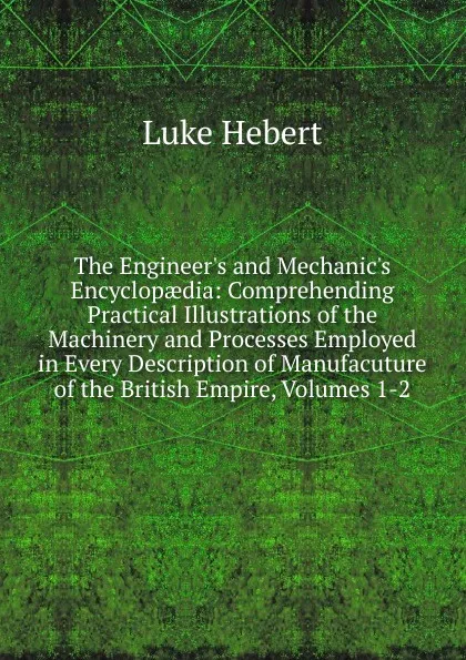 Обложка книги The Engineer.s and Mechanic.s Encyclopaedia: Comprehending Practical Illustrations of the Machinery and Processes Employed in Every Description of Manufacuture of the British Empire, Volumes 1-2, Luke Hebert