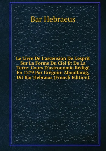 Обложка книги Le Livre De L.ascension De L.esprit Sur La Forme Du Ciel Et De La Terre: Cours D.astronomie Redige En 1279 Par Gregoire Aboulfarag, Dit Bar Hebraeus (French Edition), Bar Hebraeus