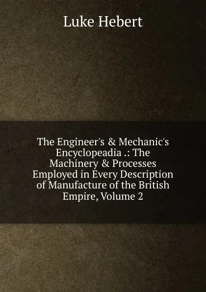 Обложка книги The Engineer.s . Mechanic.s Encyclopeadia .: The Machinery . Processes Employed in Every Description of Manufacture of the British Empire, Volume 2, Luke Hebert