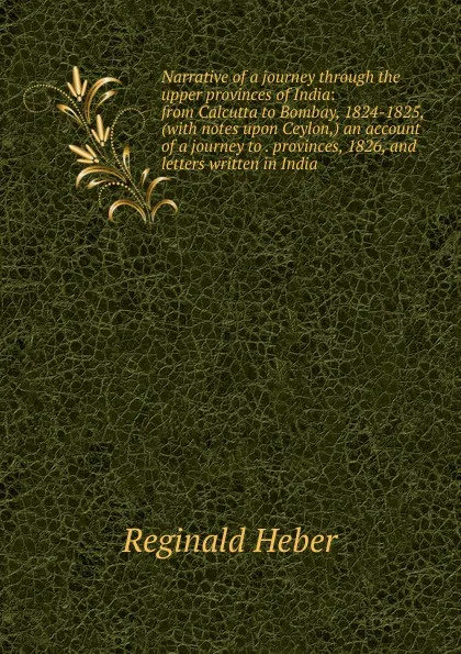 Обложка книги Narrative of a journey through the upper provinces of India: from Calcutta to Bombay, 1824-1825, (with notes upon Ceylon,) an account of a journey to . provinces, 1826, and letters written in India, Heber Reginald