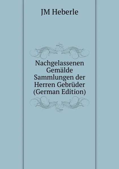 Обложка книги Nachgelassenen Gemalde Sammlungen der Herren Gebruder (German Edition), JM Heberle