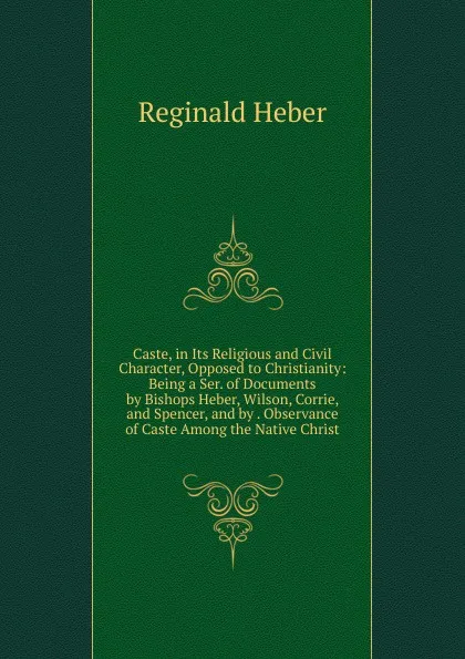 Обложка книги Caste, in Its Religious and Civil Character, Opposed to Christianity: Being a Ser. of Documents by Bishops Heber, Wilson, Corrie, and Spencer, and by . Observance of Caste Among the Native Christ, Heber Reginald