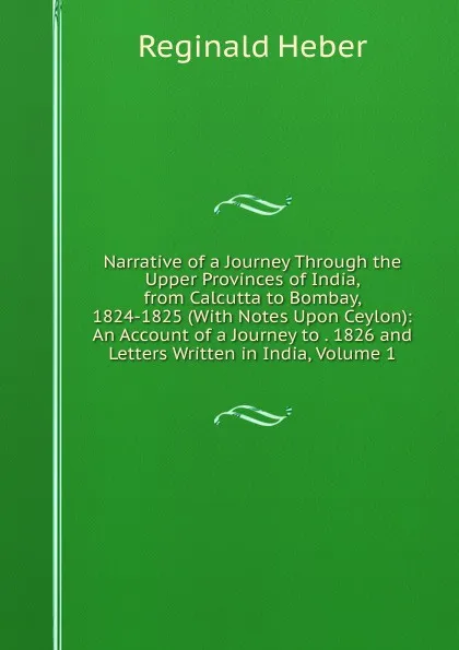 Обложка книги Narrative of a Journey Through the Upper Provinces of India, from Calcutta to Bombay, 1824-1825 (With Notes Upon Ceylon): An Account of a Journey to . 1826 and Letters Written in India, Volume 1, Heber Reginald