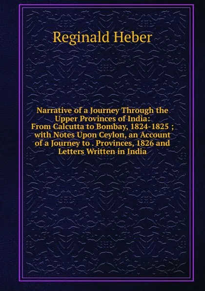 Обложка книги Narrative of a Journey Through the Upper Provinces of India: From Calcutta to Bombay, 1824-1825 ; with Notes Upon Ceylon, an Account of a Journey to . Provinces, 1826 and Letters Written in India, Heber Reginald